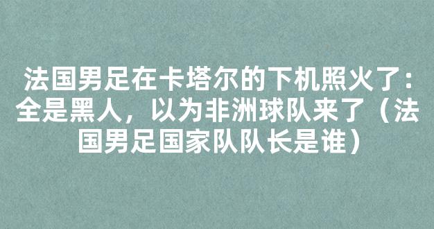 法国男足在卡塔尔的下机照火了：全是黑人，以为非洲球队来了（法国男足国家队队长是谁）