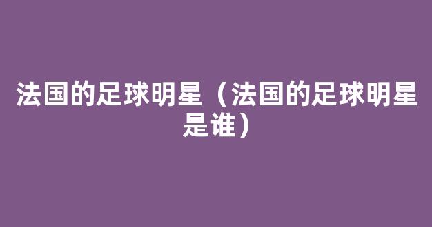 法国的足球明星（法国的足球明星是谁）