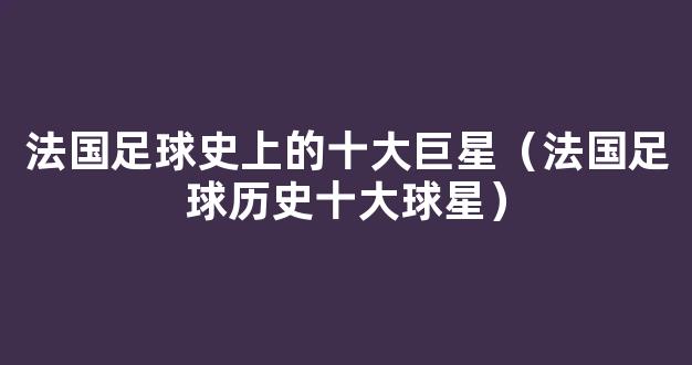 法国足球史上的十大巨星（法国足球历史十大球星）