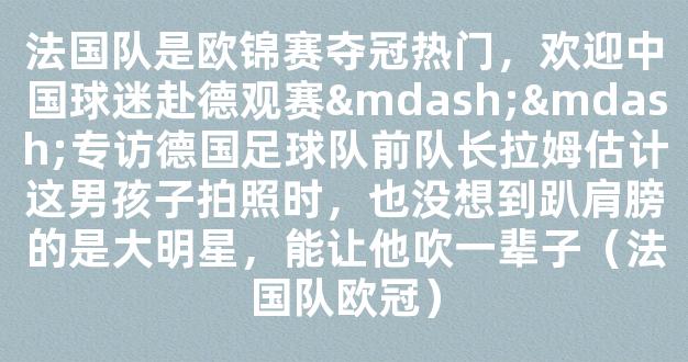 法国队是欧锦赛夺冠热门，欢迎中国球迷赴德观赛——专访德国足球队前队长拉姆估计这男孩子拍照时，也没想到趴肩膀的是大明星，能让他吹一辈子（法国队欧冠）