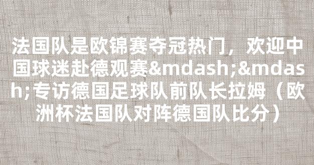 法国队是欧锦赛夺冠热门，欢迎中国球迷赴德观赛——专访德国足球队前队长拉姆（欧洲杯法国队对阵德国队比分）