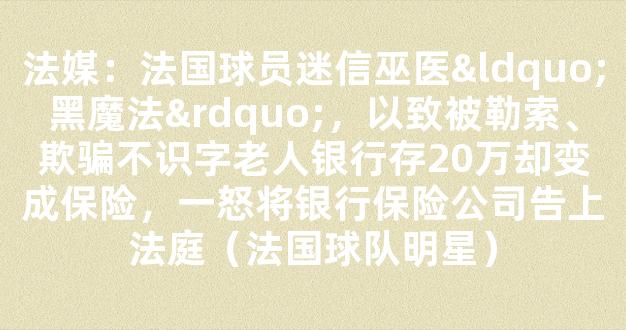 法媒：法国球员迷信巫医“黑魔法”，以致被勒索、欺骗不识字老人银行存20万却变成保险，一怒将银行保险公司告上法庭（法国球队明星）