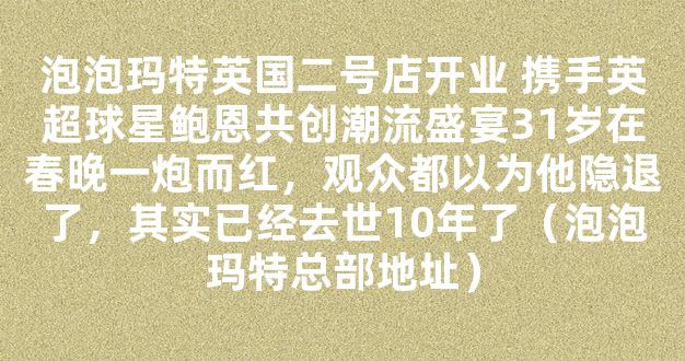 泡泡玛特英国二号店开业 携手英超球星鲍恩共创潮流盛宴31岁在春晚一炮而红，观众都以为他隐退了，其实已经去世10年了（泡泡玛特总部地址）