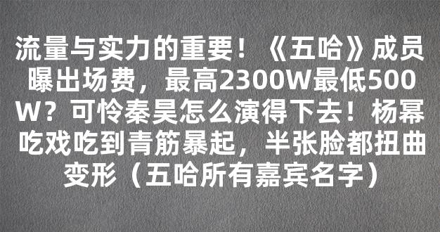 流量与实力的重要！《五哈》成员曝出场费，最高2300W最低500W？可怜秦昊怎么演得下去！杨幂吃戏吃到青筋暴起，半张脸都扭曲变形（五哈所有嘉宾名字）