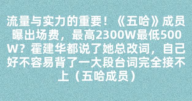 流量与实力的重要！《五哈》成员曝出场费，最高2300W最低500W？霍建华都说了她总改词，自己好不容易背了一大段台词完全接不上（五哈成员）