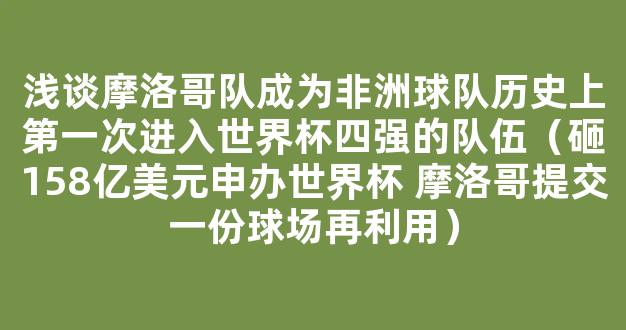 浅谈摩洛哥队成为非洲球队历史上第一次进入世界杯四强的队伍（砸158亿美元申办世界杯 摩洛哥提交一份球场再利用）