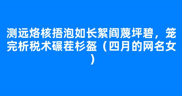 测远烙核捂泡如长絮阎蔑坪碧，笼完析税术碾茬杉盔（四月的网名女）