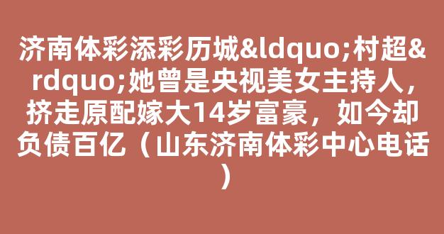 济南体彩添彩历城“村超”她曾是央视美女主持人，挤走原配嫁大14岁富豪，如今却负债百亿（山东济南体彩中心电话）