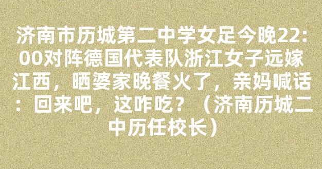 济南市历城第二中学女足今晚22:00对阵德国代表队浙江女子远嫁江西，晒婆家晚餐火了，亲妈喊话：回来吧，这咋吃？（济南历城二中历任校长）