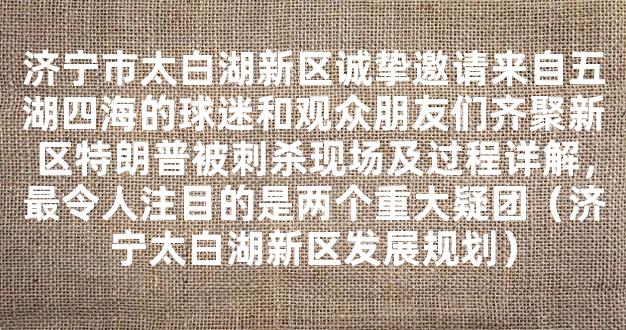 济宁市太白湖新区诚挚邀请来自五湖四海的球迷和观众朋友们齐聚新区特朗普被刺杀现场及过程详解，最令人注目的是两个重大疑团（济宁太白湖新区发展规划）