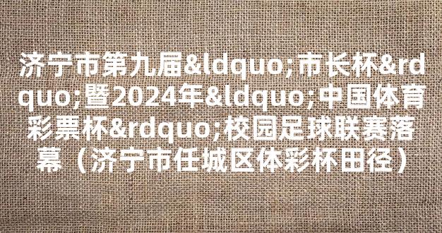 济宁市第九届“市长杯”暨2024年“中国体育彩票杯”校园足球联赛落幕（济宁市任城区体彩杯田径）