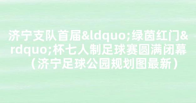 济宁支队首届“绿茵红门”杯七人制足球赛圆满闭幕（济宁足球公园规划图最新）