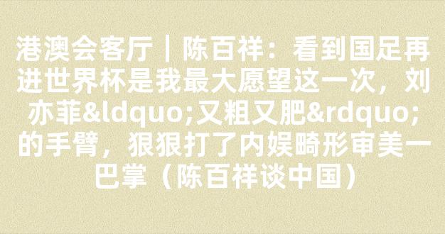 港澳会客厅｜陈百祥：看到国足再进世界杯是我最大愿望这一次，刘亦菲“又粗又肥”的手臂，狠狠打了内娱畸形审美一巴掌（陈百祥谈中国）