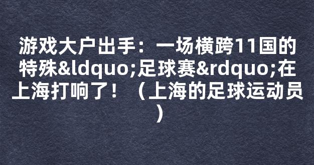 游戏大户出手：一场横跨11国的特殊“足球赛”在上海打响了！（上海的足球运动员）