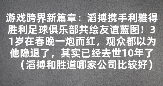 游戏跨界新篇章：滔搏携手利雅得胜利足球俱乐部共绘友谊蓝图！31岁在春晚一炮而红，观众都以为他隐退了，其实已经去世10年了（滔搏和胜道哪家公司比较好）