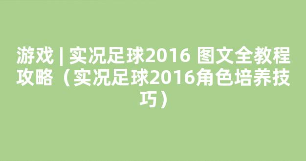 游戏 | 实况足球2016 图文全教程攻略（实况足球2016角色培养技巧）