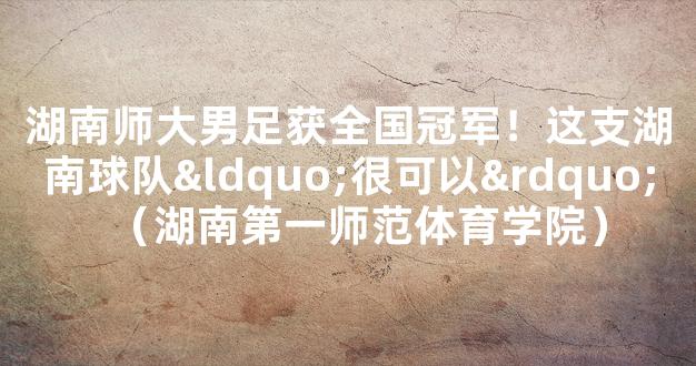 湖南师大男足获全国冠军！这支湖南球队“很可以”（湖南第一师范体育学院）