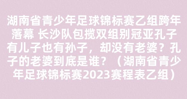 湖南省青少年足球锦标赛乙组跨年落幕 长沙队包揽双组别冠亚孔子有儿子也有孙子，却没有老婆？孔子的老婆到底是谁？（湖南省青少年足球锦标赛2023赛程表乙组）