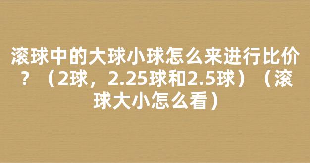 滚球中的大球小球怎么来进行比价？（2球，2.25球和2.5球）（滚球大小怎么看）