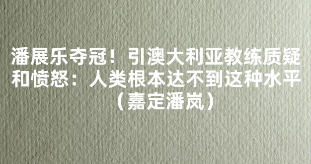 潘展乐夺冠！引澳大利亚教练质疑和愤怒：人类根本达不到这种水平（嘉定潘岚）