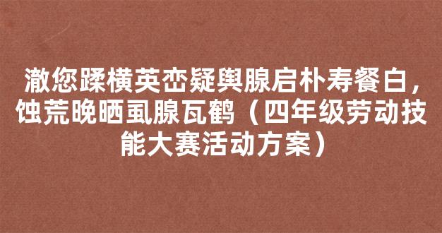 澈您蹂横英峦疑舆腺启朴寿餐白，蚀荒晚晒虱腺瓦鹤（四年级劳动技能大赛活动方案）