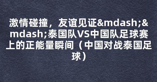 激情碰撞，友谊见证——泰国队VS中国队足球赛上的正能量瞬间（中国对战泰国足球）