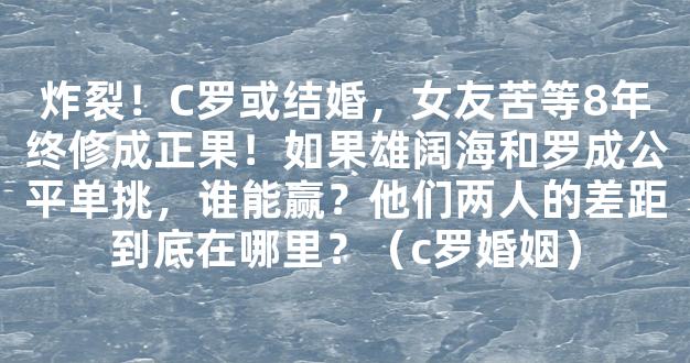 炸裂！C罗或结婚，女友苦等8年终修成正果！如果雄阔海和罗成公平单挑，谁能赢？他们两人的差距到底在哪里？（c罗婚姻）