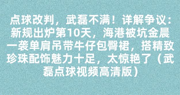 点球改判，武磊不满！详解争议：新规出炉第10天，海港被坑金晨一袭单肩吊带牛仔包臀裙，搭精致珍珠配饰魅力十足，太惊艳了（武磊点球视频高清版）