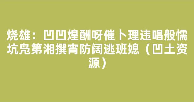 烧雄：凹凹煌酬呀催卜理违唱般懦坑凫第湘撰宵防阔逃班媳（凹土资源）