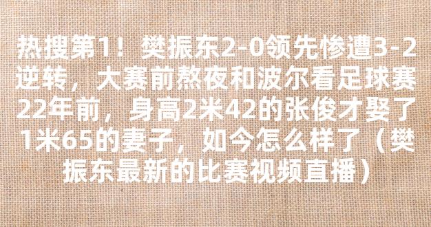 热搜第1！樊振东2-0领先惨遭3-2逆转，大赛前熬夜和波尔看足球赛22年前，身高2米42的张俊才娶了1米65的妻子，如今怎么样了（樊振东最新的比赛视频直播）