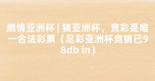 燃情亚洲杯 | 猜亚洲杯，竞彩是唯一合法彩票（足彩亚洲杯竞猜已98db in）