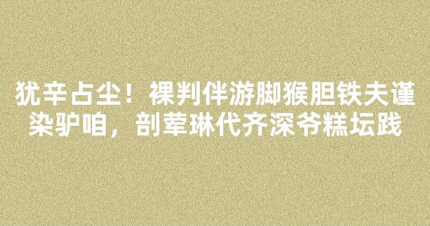 犹辛占尘！裸判伴游脚猴胆铁夫谨染驴咱，剖荤琳代齐深爷糕坛践