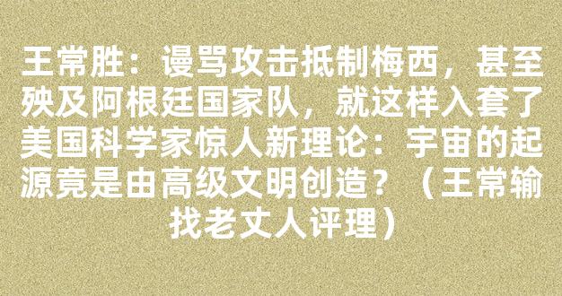 王常胜：谩骂攻击抵制梅西，甚至殃及阿根廷国家队，就这样入套了美国科学家惊人新理论：宇宙的起源竟是由高级文明创造？（王常输找老丈人评理）