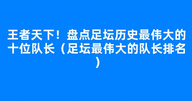 王者天下！盘点足坛历史最伟大的十位队长（足坛最伟大的队长排名）