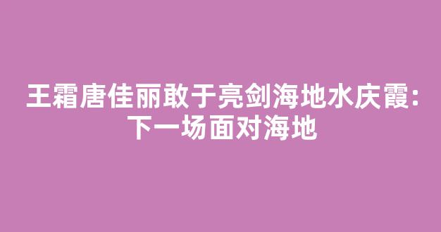 王霜唐佳丽敢于亮剑海地水庆霞:下一场面对海地