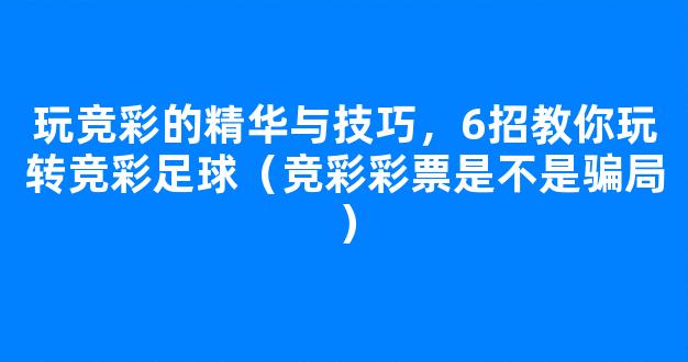 玩竞彩的精华与技巧，6招教你玩转竞彩足球（竞彩彩票是不是骗局）