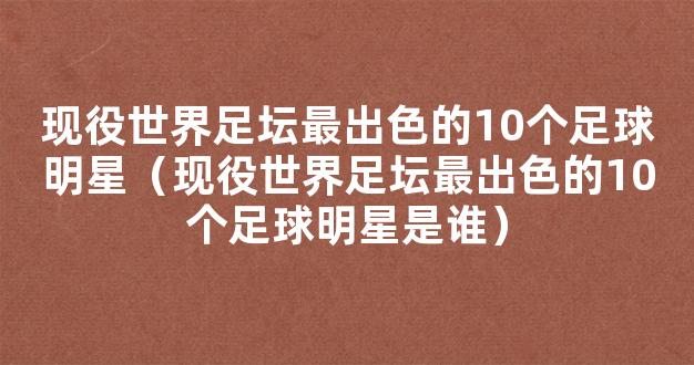 现役世界足坛最出色的10个足球明星（现役世界足坛最出色的10个足球明星是谁）