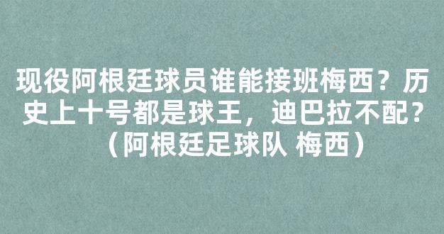 现役阿根廷球员谁能接班梅西？历史上十号都是球王，迪巴拉不配？（阿根廷足球队 梅西）