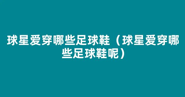 球星爱穿哪些足球鞋（球星爱穿哪些足球鞋呢）