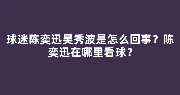 球迷陈奕迅吴秀波是怎么回事？陈奕迅在哪里看球？