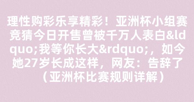 理性购彩乐享精彩！亚洲杯小组赛竞猜今日开售曾被千万人表白“我等你长大”，如今她27岁长成这样，网友：告辞了（亚洲杯比赛规则详解）