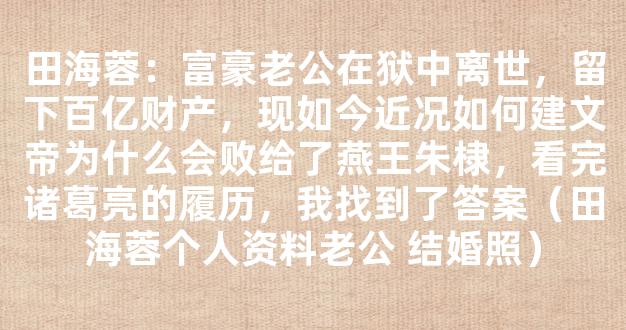 田海蓉：富豪老公在狱中离世，留下百亿财产，现如今近况如何建文帝为什么会败给了燕王朱棣，看完诸葛亮的履历，我找到了答案（田海蓉个人资料老公 结婚照）