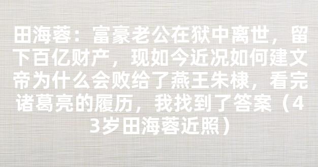 田海蓉：富豪老公在狱中离世，留下百亿财产，现如今近况如何建文帝为什么会败给了燕王朱棣，看完诸葛亮的履历，我找到了答案（43岁田海蓉近照）