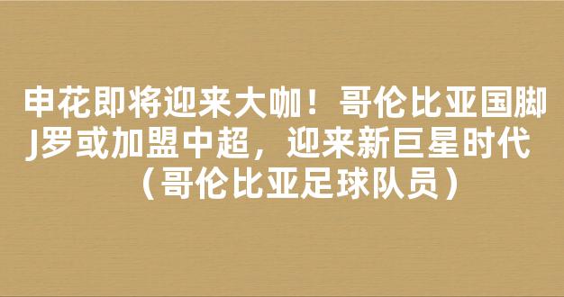 申花即将迎来大咖！哥伦比亚国脚J罗或加盟中超，迎来新巨星时代（哥伦比亚足球队员）