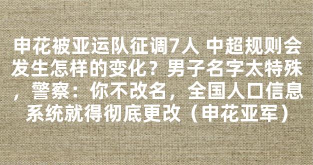 申花被亚运队征调7人 中超规则会发生怎样的变化？男子名字太特殊，警察：你不改名，全国人口信息系统就得彻底更改（申花亚军）