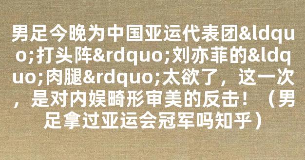 男足今晚为中国亚运代表团“打头阵”刘亦菲的“肉腿”太欲了，这一次，是对内娱畸形审美的反击！（男足拿过亚运会冠军吗知乎）