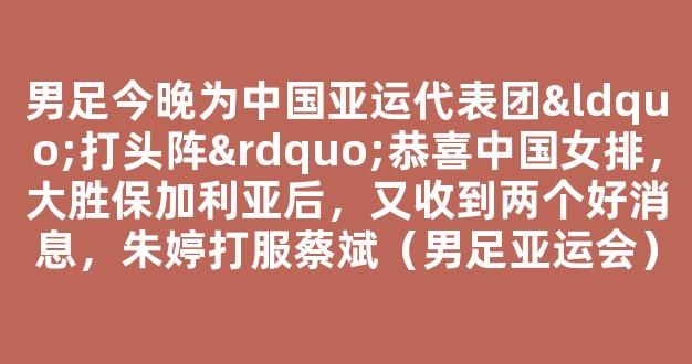 男足今晚为中国亚运代表团“打头阵”恭喜中国女排，大胜保加利亚后，又收到两个好消息，朱婷打服蔡斌（男足亚运会）