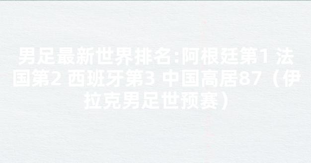 男足最新世界排名:阿根廷第1 法国第2 西班牙第3 中国高居87（伊拉克男足世预赛）