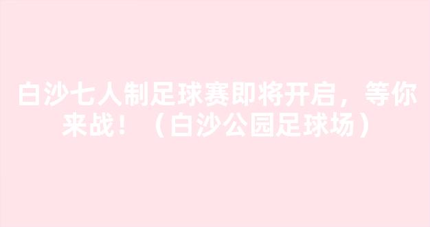 白沙七人制足球赛即将开启，等你来战！（白沙公园足球场）