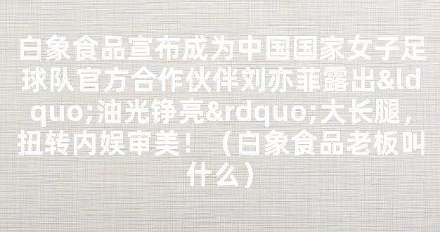 白象食品宣布成为中国国家女子足球队官方合作伙伴刘亦菲露出“油光铮亮”大长腿，扭转内娱审美！（白象食品老板叫什么）